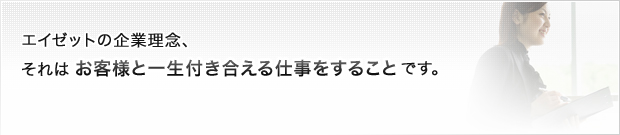 エイゼットの企業理念、それは、お客様と一生付き合える仕事をすることです。