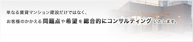 単なる賃貸マンション建設だけではなく、お客様のかかえる問題点や希望を総合的にコンサルティングいたします。