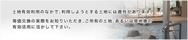 土地有効利用のなかで、利用しようとする土地には適性があります。等価交換の実際をお知りいただき、ご所有の土地、あるいは借地権の
有効活用に活かしてください。