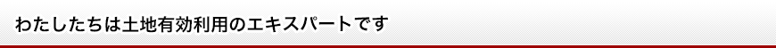 わたしたちは土地有効利用のエキスパートです