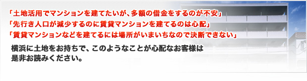 「土地活用でマンションを建てたいが、多額の借金をするのが不安」「先行き人口が減少するのに賃貸マンションを建てるのは心配で、」「賃貸マンションなどを建てるには場所が今一つで決断できない」横浜に土地をお持ちで、このようなことをお考えのお客様は是非お読みください。